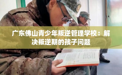 广东佛山青少年叛逆管理学校：解决叛逆期的孩子问题
