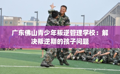 广东佛山青少年叛逆管理学校：解决叛逆期的孩子问题