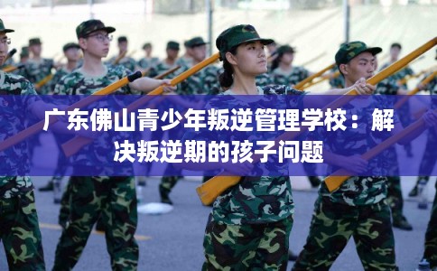 广东佛山青少年叛逆管理学校：解决叛逆期的孩子问题