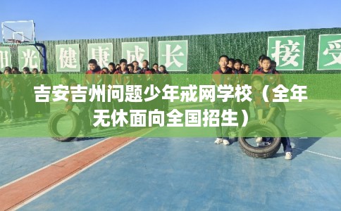 吉安吉州问题少年戒网学校（全年无休面向全国招生）