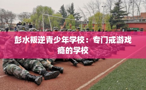 彭水叛逆青少年学校:专门戒游戏瘾的学校 彭水叛逆青少年学校:专门戒游戏瘾的学校