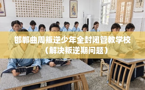 邯郸曲周叛逆少年全封闭管教学校（解决叛逆期问题）