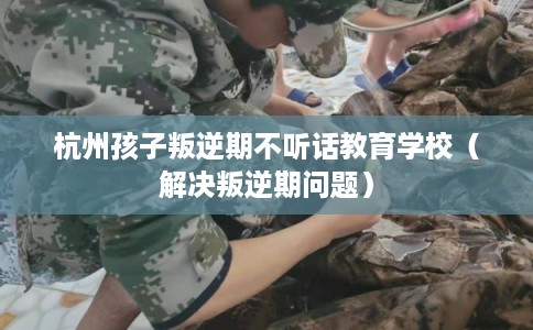 杭州孩子叛逆期不听话教育学校(解决叛逆期问题) 杭州孩子叛逆期不听话教育学校(解决叛逆期问题)