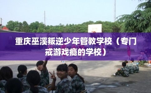 重庆巫溪叛逆少年管教学校（专门戒游戏瘾的学校）