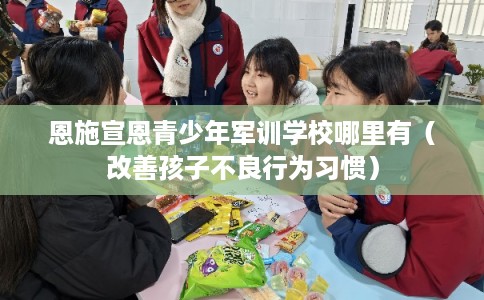 恩施宣恩青少年军训学校哪里有(改善孩子不良行为习惯) 恩施宣恩青少年军训学校哪里有(改善孩子不良行为习惯)