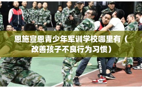 恩施宣恩青少年军训学校哪里有(改善孩子不良行为习惯) 恩施宣恩青少年军训学校哪里有(改善孩子不良行为习惯)