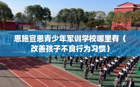 恩施宣恩青少年军训学校哪里有（改善孩子不良行为习惯）