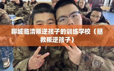 聊城临清叛逆孩子的训练学校(拯救叛逆孩子) 聊城临清叛逆孩子的训练学校(拯救叛逆孩子)