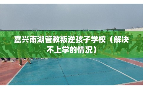 嘉兴南湖管教叛逆孩子学校（解决不上学的情况）