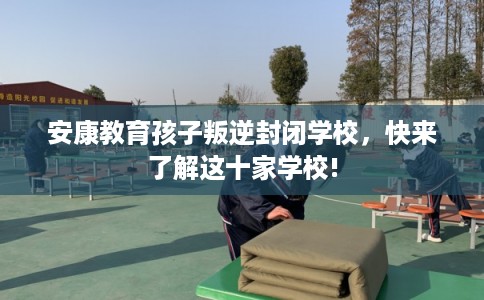 安康教育孩子叛逆封闭学校,快来了解这十家学校! 安康教育孩子叛逆封闭学校,快来了解这十家学校!