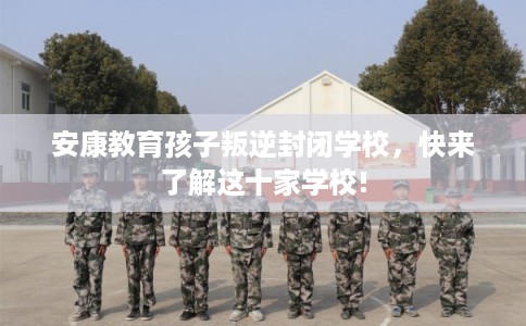 安康教育孩子叛逆封闭学校,快来了解这十家学校! 安康教育孩子叛逆封闭学校,快来了解这十家学校!
