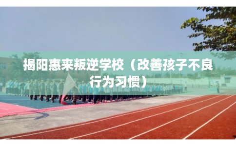揭阳惠来叛逆学校（改善孩子不良行为习惯）