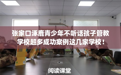 张家口涿鹿青少年不听话孩子管教学校超多成功案例这几家学校！