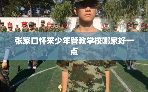 张家口怀来少年管教学校哪家好一点