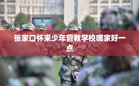 张家口怀来少年管教学校哪家好一点