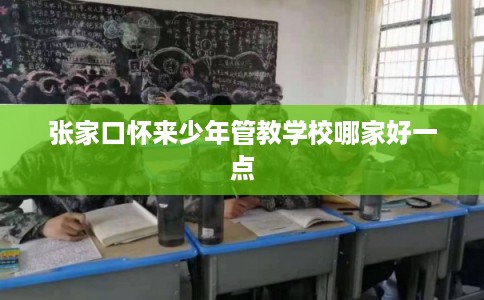 张家口怀来少年管教学校哪家好一点
