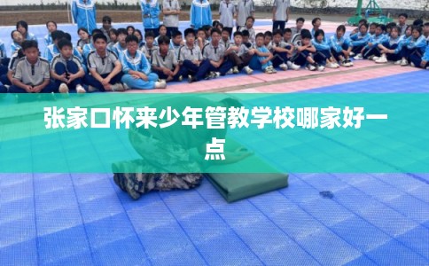 张家口怀来少年管教学校哪家好一点
