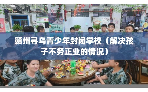 赣州寻乌青少年封闭学校（解决孩子不务正业的情况）