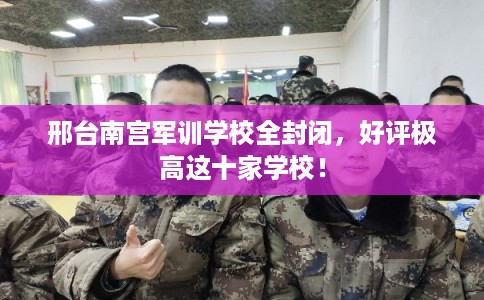 邢台南宫军训学校全封闭，好评极高这十家学校！