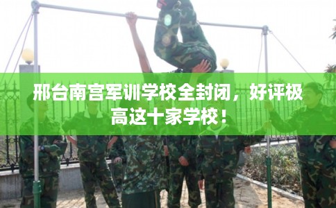 邢台南宫军训学校全封闭，好评极高这十家学校！