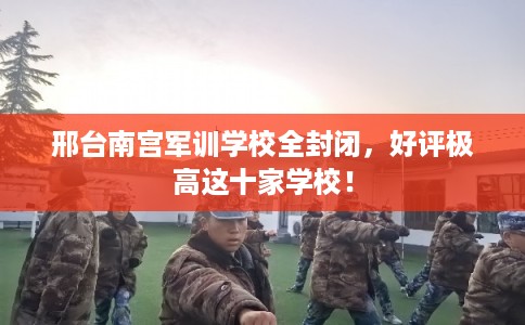 邢台南宫军训学校全封闭，好评极高这十家学校！