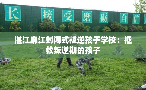 湛江廉江封闭式叛逆孩子学校:拯救叛逆期的孩子 湛江廉江封闭式叛逆孩子学校:拯救叛逆期的孩子