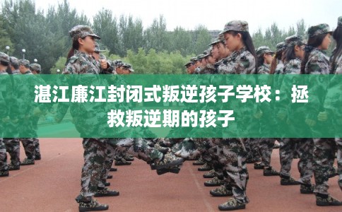 湛江廉江封闭式叛逆孩子学校:拯救叛逆期的孩子 湛江廉江封闭式叛逆孩子学校:拯救叛逆期的孩子