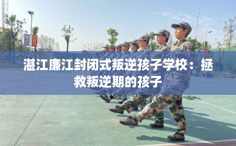湛江廉江封闭式叛逆孩子学校:拯救叛逆期的孩子 湛江廉江封闭式叛逆孩子学校:拯救叛逆期的孩子