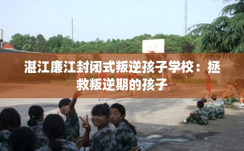 湛江廉江封闭式叛逆孩子学校：拯救叛逆期的孩子