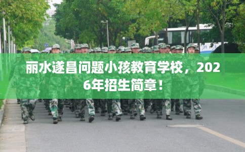 丽水遂昌问题小孩教育学校，2026年招生简章！