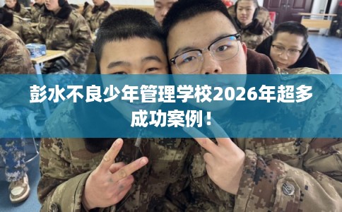 彭水不良少年管理学校2026年超多成功案例！