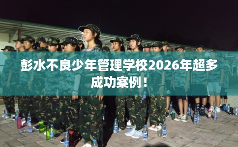 彭水不良少年管理学校2026年超多成功案例！