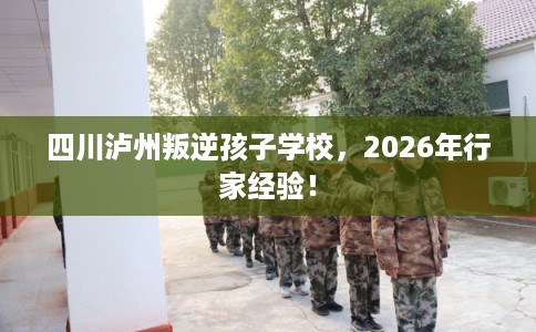 四川泸州叛逆孩子学校，2026年行家经验！