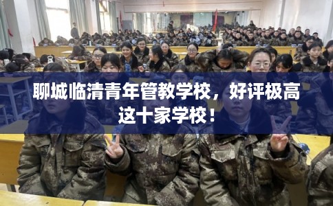 聊城临清青年管教学校，好评极高这十家学校！
