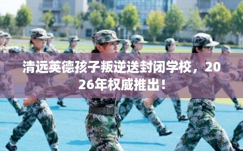 清远英德孩子叛逆送封闭学校，2026年权威推出！