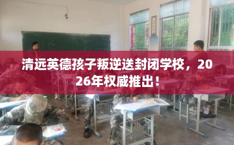 清远英德孩子叛逆送封闭学校，2026年权威推出！