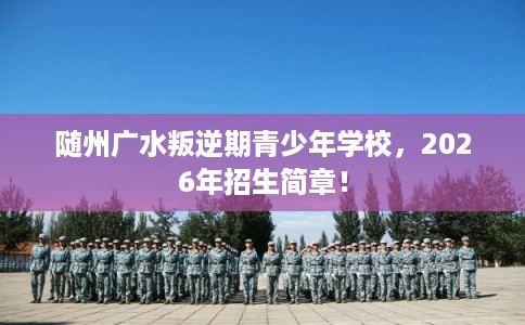 随州广水叛逆期青少年学校，2026年招生简章！