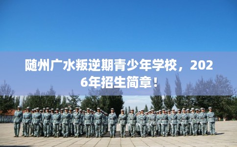 随州广水叛逆期青少年学校，2026年招生简章！