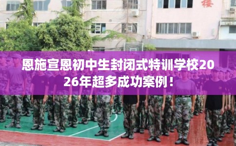 恩施宣恩初中生封闭式特训学校2026年超多成功案例！