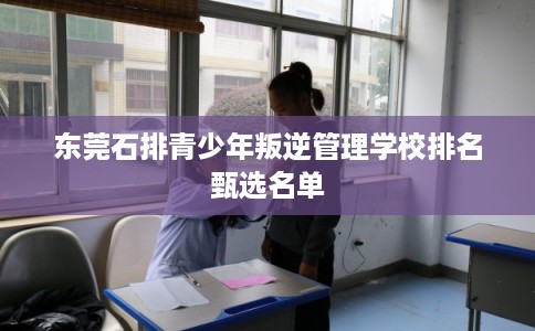 东莞石排青少年叛逆管理学校排名甄选名单 东莞石排青少年叛逆管理学校排名甄选名单