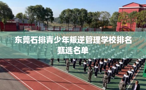 东莞石排青少年叛逆管理学校排名甄选名单 东莞石排青少年叛逆管理学校排名甄选名单
