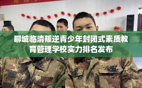 聊城临清叛逆青少年封闭式素质教育管理学校实力排名发布