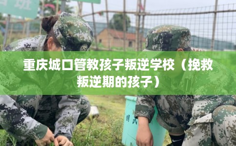 重庆城口管教孩子叛逆学校（挽救叛逆期的孩子）