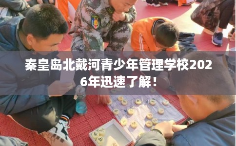 秦皇岛北戴河青少年管理学校2026年迅速了解! 秦皇岛北戴河青少年管理学校2026年迅速了解!