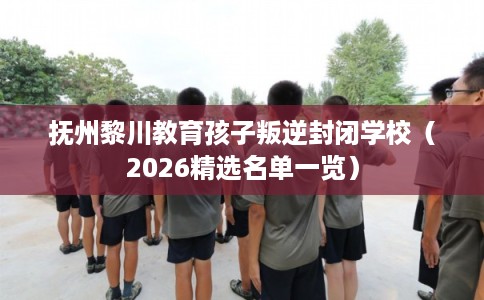 抚州黎川教育孩子叛逆封闭学校（2026精选名单一览）