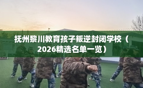 抚州黎川教育孩子叛逆封闭学校（2026精选名单一览）