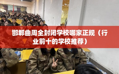 邯郸曲周全封闭学校哪家正规（行业前十的学校推荐）
