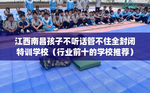 江西南昌孩子不听话管不住全封闭特训学校(行业前十的学校推荐) 江西南昌孩子不听话管不住全封闭特训学校(行业前十的学校推荐)
