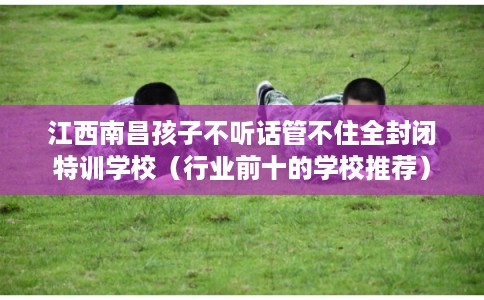 江西南昌孩子不听话管不住全封闭特训学校(行业前十的学校推荐) 江西南昌孩子不听话管不住全封闭特训学校(行业前十的学校推荐)
