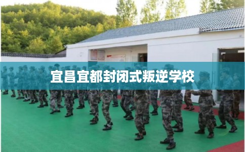宜昌宜都封闭式叛逆学校
